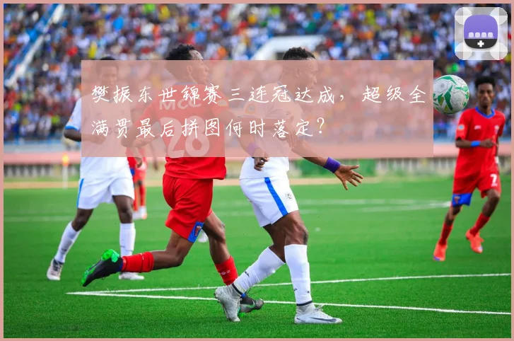 樊振东世锦赛三连冠达成，超级全满贯最后拼图何时落定？