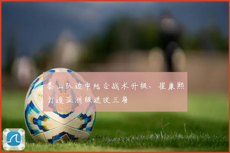 泰山队边中结合战术升级，崔康熙打造亚洲级进攻三角