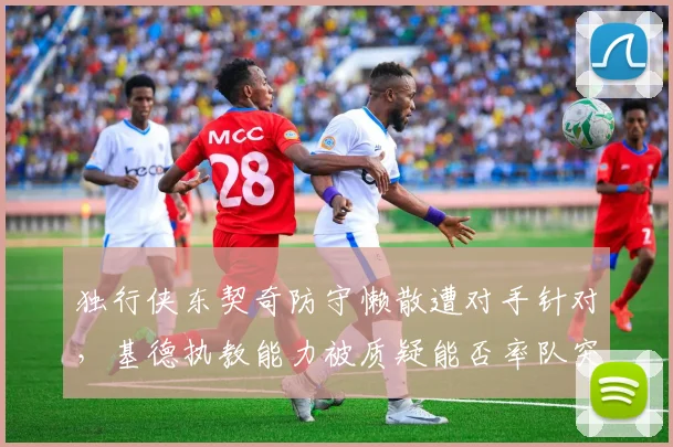 独行侠东契奇防守懒散遭对手针对，基德执教能力被质疑能否率队突破