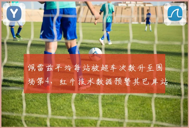 佩雷兹平均每站被超车次数升至围场第4，红牛技术数据预警其巴库站可能被罚