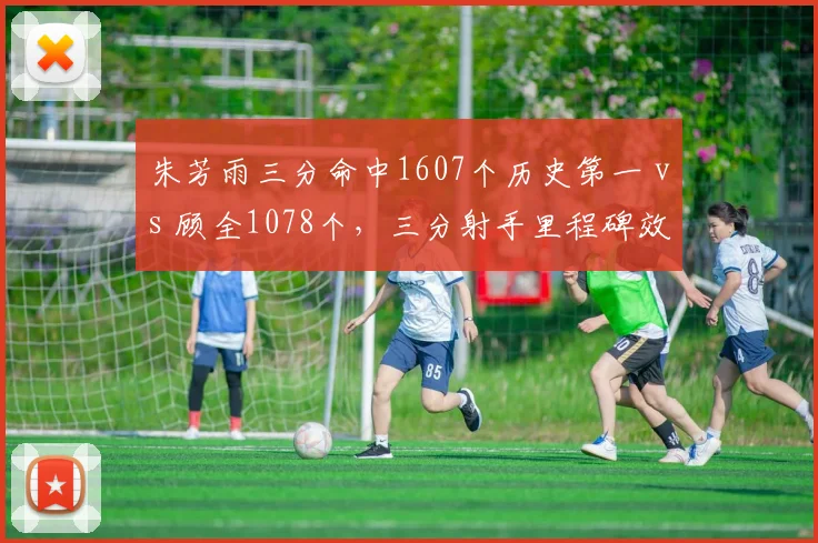朱芳雨三分命中1607个历史第一 vs 顾全1078个,三分射手里程碑效率差距